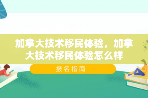 加拿大技术移民体验，加拿大技术移民体验怎么样