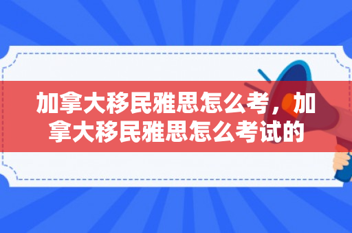 加拿大移民雅思怎么考，加拿大移民雅思怎么考试的