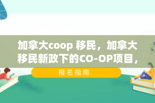 加拿大coop 移民，加拿大移民新政下的CO-OP项目，探索移民之路的新机遇