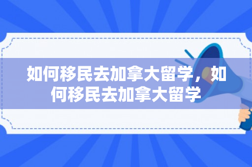 如何移民去加拿大留学，如何移民去加拿大留学
