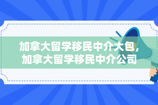 加拿大留学移民中介大包，加拿大留学移民中介公司