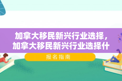 加拿大移民新兴行业选择，加拿大移民新兴行业选择什么