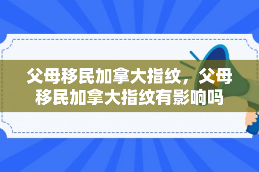 父母移民加拿大指纹，父母移民加拿大指纹有影响吗