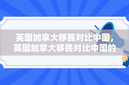 英国加拿大移民对比中国，英国加拿大移民对比中国的优势