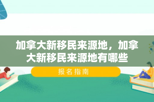 加拿大新移民来源地，加拿大新移民来源地有哪些