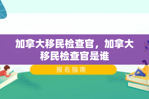 加拿大移民检查官，加拿大移民检查官是谁
