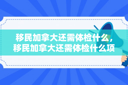 移民加拿大还需体检什么，移民加拿大还需体检什么项目