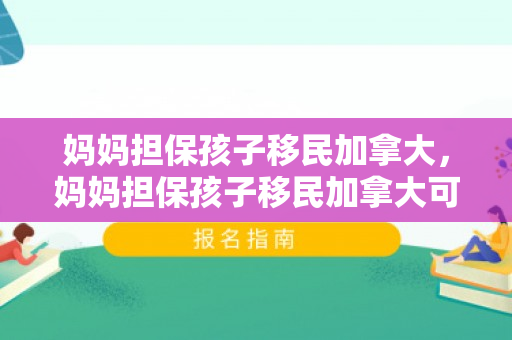 妈妈担保孩子移民加拿大，妈妈担保孩子移民加拿大可以吗