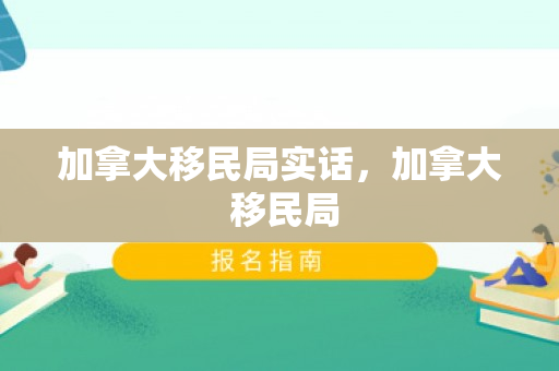加拿大移民局实话，加拿大 移民局