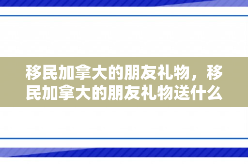 移民加拿大的朋友礼物，移民加拿大的朋友礼物送什么
