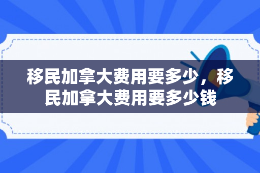 移民加拿大费用要多少，移民加拿大费用要多少钱