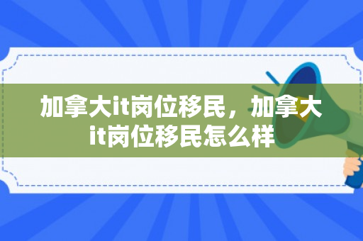 加拿大it岗位移民，加拿大it岗位移民怎么样