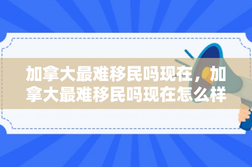 加拿大最难移民吗现在，加拿大最难移民吗现在怎么样