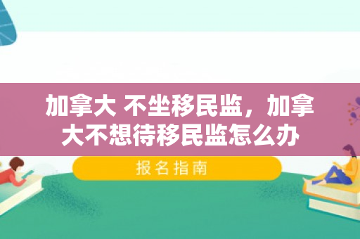 加拿大 不坐移民监，加拿大不想待移民监怎么办