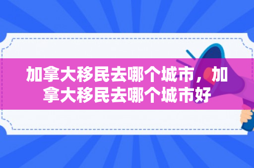 加拿大移民去哪个城市，加拿大移民去哪个城市好