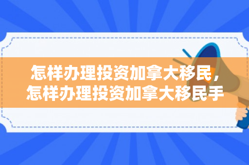 怎样办理投资加拿大移民，怎样办理投资加拿大移民手续