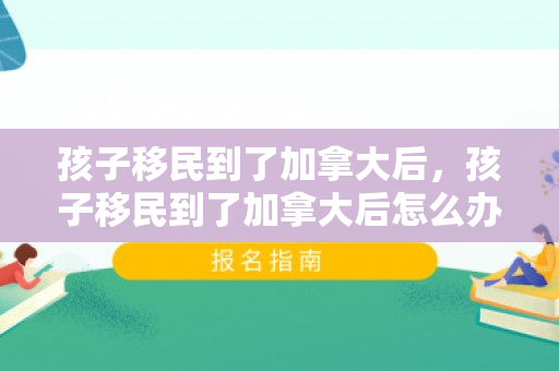 孩子移民到了加拿大后，孩子移民到了加拿大后怎么办