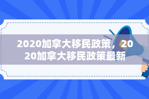 2020加拿大移民政策，2020加拿大移民政策最新