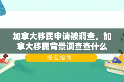 加拿大移民申请被调查，加拿大移民背景调查查什么