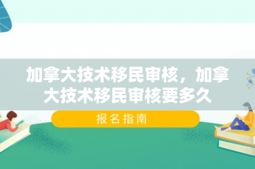 加拿大技术移民审核，加拿大技术移民审核要多久
