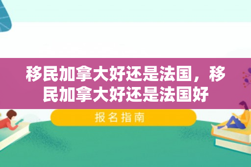 移民加拿大好还是法国，移民加拿大好还是法国好