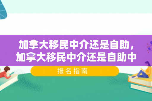 加拿大移民中介还是自助，加拿大移民中介还是自助中介好