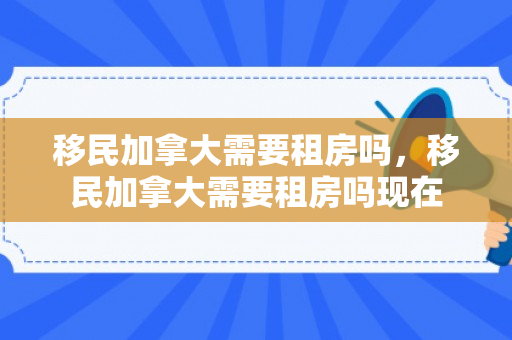 移民加拿大需要租房吗，移民加拿大需要租房吗现在