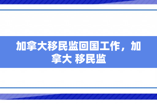 加拿大移民监回国工作，加拿大 移民监