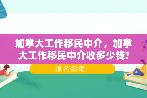 加拿大工作移民中介，加拿大工作移民中介收多少钱?