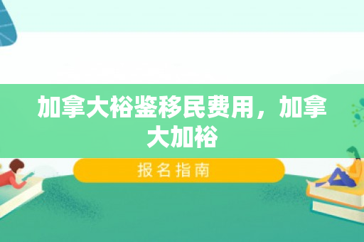 加拿大裕鉴移民费用，加拿大加裕
