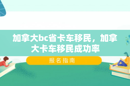 加拿大bc省卡车移民，加拿大卡车移民成功率
