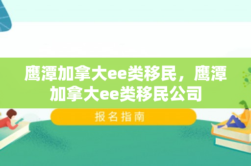 鹰潭加拿大ee类移民，鹰潭加拿大ee类移民公司