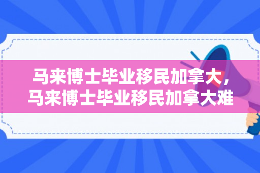 马来博士毕业移民加拿大，马来博士毕业移民加拿大难吗