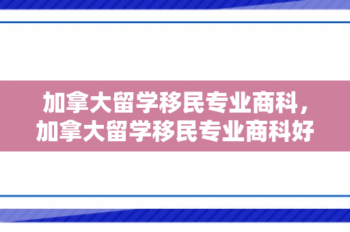 加拿大留学移民专业商科，加拿大留学移民专业商科好吗