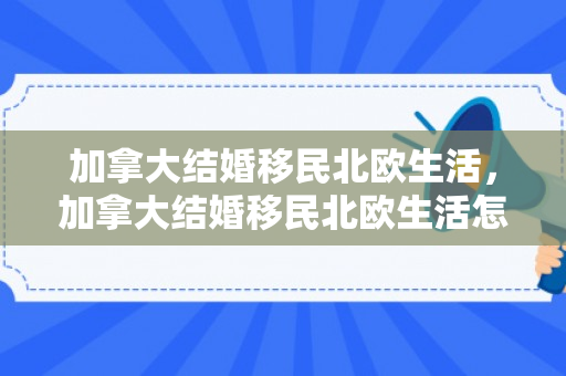 加拿大结婚移民北欧生活，加拿大结婚移民北欧生活怎么样