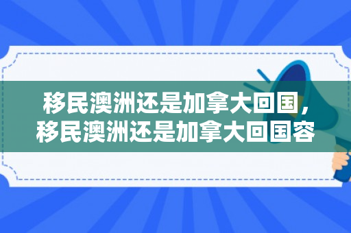 移民澳洲还是加拿大回国，移民澳洲还是加拿大回国容易