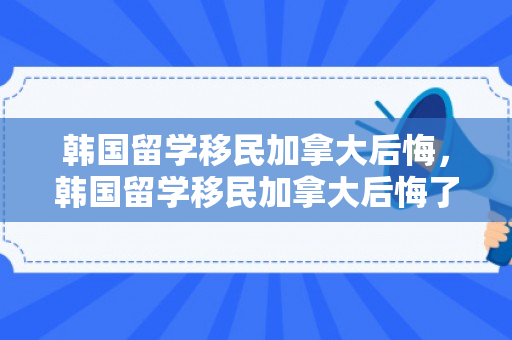 韩国留学移民加拿大后悔，韩国留学移民加拿大后悔了怎么办