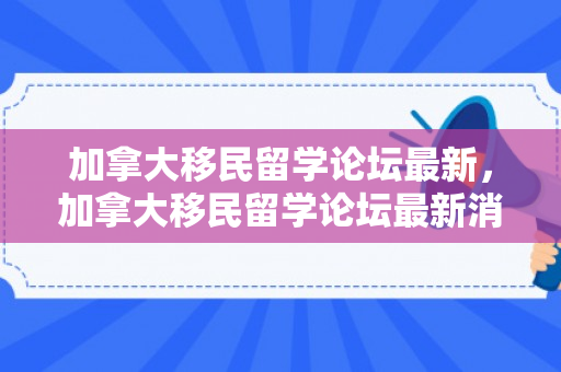 加拿大移民留学论坛最新，加拿大移民留学论坛最新消息