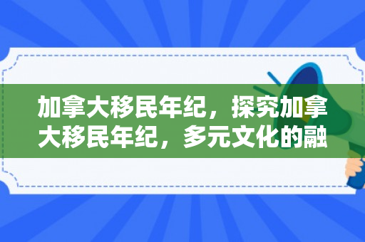加拿大移民年纪，探究加拿大移民年纪，多元文化的融合与机遇挑战并存