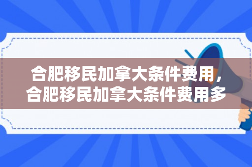 合肥移民加拿大条件费用，合肥移民加拿大条件费用多少