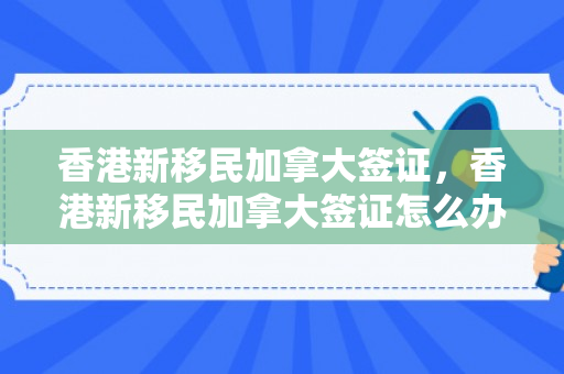 香港新移民加拿大签证，香港新移民加拿大签证怎么办理