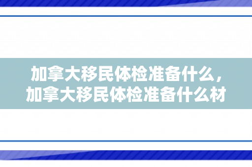 加拿大移民体检准备什么，加拿大移民体检准备什么材料