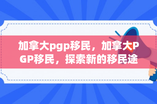 加拿大pgp移民，加拿大PGP移民，探索新的移民途径与机遇