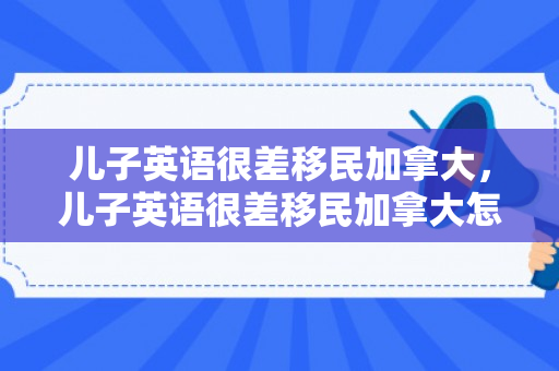 儿子英语很差移民加拿大，儿子英语很差移民加拿大怎么办
