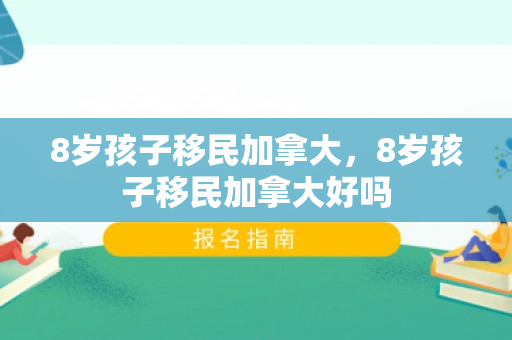 8岁孩子移民加拿大，8岁孩子移民加拿大好吗