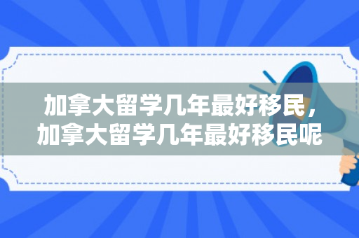 加拿大留学几年最好移民，加拿大留学几年最好移民呢