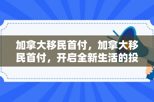 加拿大移民首付，加拿大移民首付，开启全新生活的投资起点