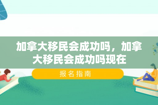 加拿大移民会成功吗，加拿大移民会成功吗现在