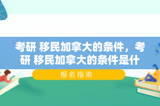考研 移民加拿大的条件，考研 移民加拿大的条件是什么
