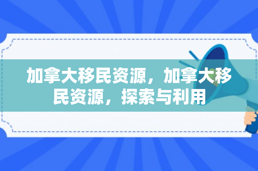 加拿大移民资源，加拿大移民资源，探索与利用